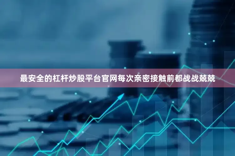 最安全的杠杆炒股平台官网每次亲密接触前都战战兢兢