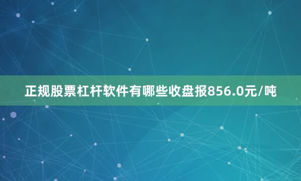 正规股票杠杆软件有哪些收盘报856.0元/吨