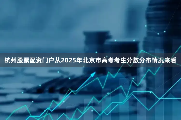 杭州股票配资门户从2025年北京市高考考生分数分布情况来看