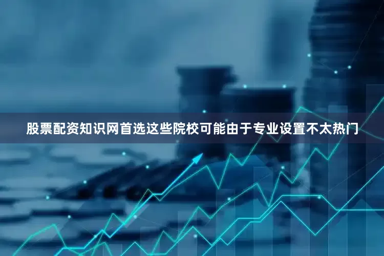 股票配资知识网首选这些院校可能由于专业设置不太热门