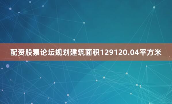 配资股票论坛规划建筑面积129120.04平方米