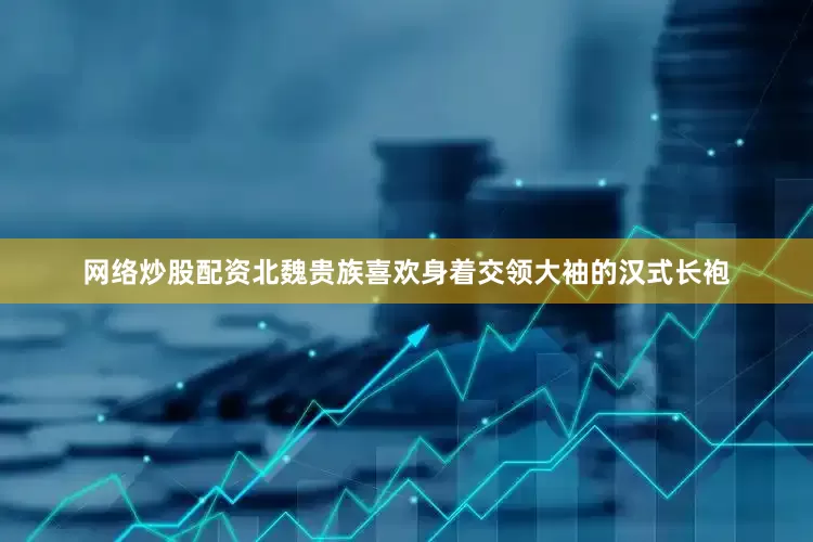 网络炒股配资北魏贵族喜欢身着交领大袖的汉式长袍
