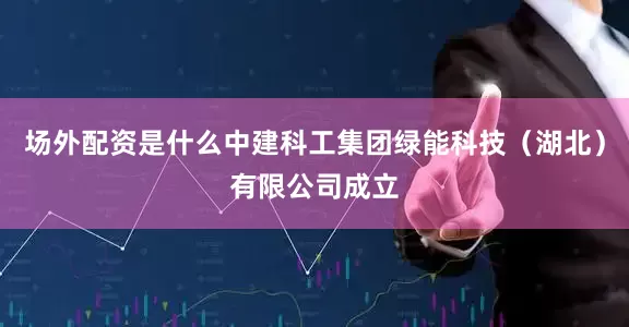 场外配资是什么中建科工集团绿能科技（湖北）有限公司成立